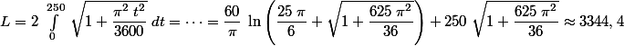 L=2\;\int_0^{250}\;\sqrt{1+\dfrac{\pi^2\; t^2}{3600}}\; dt=\cdots=\dfrac{60}{\pi}\;\ln\left(\dfrac{25\;\pi}{6}+\sqrt{1+\dfrac{625 \; \pi^2}{36}}\right)+250\; \sqrt{1+\dfrac{625 \; \pi^2}{36}} \approx 3344,4